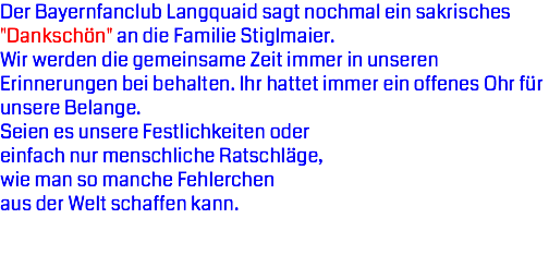 Der Bayernfanclub Langquaid sagt nochmal ein sakrisches "Dankschön" an die Familie Stiglmaier.
Wir werden die gemeinsame Zeit immer in unseren Erinnerungen bei behalten. Ihr hattet immer ein offenes Ohr für unsere Belange. Seien es unsere Festlichkeiten oder einfach nur menschliche Ratschläge, wie man so manche Fehlerchen aus der Welt schaffen kann.
