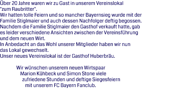 Über 20 Jahre waren wir zu Gast in unserem Vereinslokal "zum Raubritter". Wir hatten tolle Feiern und so mancher Bayernsieg wurde mit der Familie Stiglmaier und auch dessen Nachfolger deftig begossen. Nachdem die Familie Stiglmaier den Gasthof verkauft hatte, gab es leider verschiedene Ansichten zwischen der Vereinsführung und dem neuen Wirt. In Anbedacht an das Wohl unserer Mitglieder haben wir nun das Lokal gewechselt.
Unser neues Vereinslokal ist der Gasthof Huberbräu. Wir wünschen unserem neuen Wirtspaar Marion Kühbeck und Simon Stone viele zufriedene Stunden und deftige Siegesfeiern mit unserem FC Bayern Fanclub. 