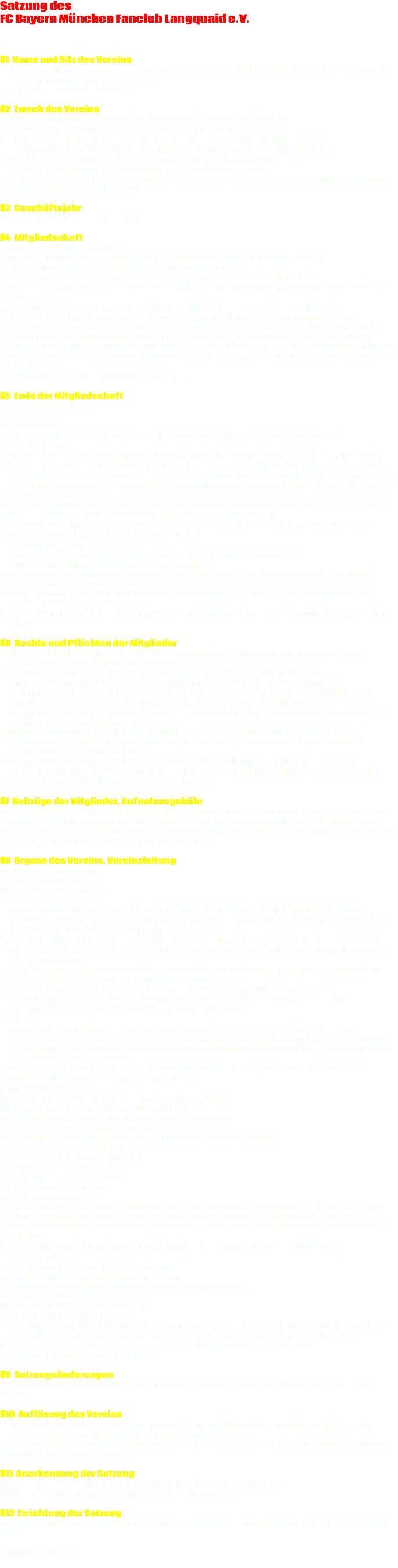 Satzung des FC Bayern München Fanclub Langquaid e.V. §1 Name und Sitz des Vereins
1. Der Verein führt den Namen FC Bayern München Fanclub Langquaid und soll in das Fanclub Verzeichnis des FC Bayern München eingetragen werden.
2. Er hat den Sitz in 84085 Langquaid §2 Zweck des Vereins
1. Der Verein ist politisch, rassistisch, weltanschaulich und konfessionell neutral.
2. Der Verein dient vornehmlich der Förderung der Kameradschaft
3. Der Verein ist selbstlos tätig, er verfolgt nicht in erster Linie eigenwirtschaftliche Zwecke. Er verwendet etwaige Überschüsse ausschließlich zur Förderung der Geselligkeit im Verein.
4. Mittel des Vereins dürfen nur für die satzungsmäßigen Zwecke verwendet werden. Die Mitglieder erhalten keine Zuwendungen aus den Mitteln des Vereins.
5. Es darf keine Person durch Ausgaben die der Körperschaft fremd sind, oder durch unverhältnismäßig hohe Vergünstigungen begünstigt werden. §3 Geschäftsjahr Das Geschäftsjahr ist das Kalenderjahr §4 Mitgliedschaft
1. Die Mitgliedschaft ist freiwillig
2. Mitglieder können nur Personen werden, die sich in geordneten Verhältnissen befinden.
3. Der Beitritt zum Verein setzt keine Altersbeschränkung voraus.
4. Das Ersuchen um Aufnahme in den Verein kann schriftlich oder mündlich erfolgen.
5. Über die Aufnahme entscheidet die Vorstandschaft, die den Antrag ohne Angabe von Gründen ablehnen kann.
6. Ein zurückgewiesenes Aufnahmegesuch kann vor Ablauf eines Jahres nicht erneuert werden.
7. Personen, die sich in besonderer Weise um den Verein verdient gemacht haben, können von der
Generalversammlung auf Vorschlag von der Vereinsvorstandschaft zu Ehrenmitgliedern ernannt werden. Langjährigen Vorstandschaftsmitgliedern, die sich um den Verein außergewöhnlich verdient gemacht haben, kann zur Ehrenmitgliedschaft auf Vorschlag des Vereinsvorstandes durch die Generalversammlung, die Eigenschaft des Ehrenvorstandschaftsmitglieds verliehen werden. Ehrenmitglieder sind vom Beitrag befreit.
8. Die Mitgliedschaft muss mindestens 1 Jahr dauern. §5 Ende der Mitgliedschaft
1. Die Mitgliedschaft endet:
(a) durch den Tod.
(b) durch Austritt. Dieser kann jederzeit durch schriftliche Erklärung dem Vereinsvorstand gegenüber erfolgen.
(c) durch Ausschluss.
Der Ausschluss erfolgt durch grobe Verletzung der durch die Satzung festgelegten Pflichten, insbesondere bei grobem Verstoß gegen die anerkannten Regeln und bei grober Verletzung von Sitte und Anstand, bei Schädigung des Ansehens und der Interessen des Vereins und Nichtbezahlung des Jahresbeitrages und der Aufnahmegebühr, soweit diese nach Fälligkeit angemahnt und nicht innerhalb einer Frist von 2 Wochen zur Einzahlung gelangte.
2. Der Ausschluss kann auch erfolgen bei einer rechtskräftigen Verurteilung wegen eines Vergehens. Er kann ebenso erfolgen bei rechtskräftiger Verurteilung wegen eines Verbrechens.
3. Der Ausschluss erfolgt durch Beschluss der Vereinsvorstandschaft. Das Betroffene auszuschließende Mitglied kann bei der nächsten Mitgliederversammlung - Beschwerde einlegen. - Das auszuschließende Mitglied muß vor der Beschlussfassung gehört werden. - Der Beschluss der Vereinsvorstandschaft ist endgültig.
4. Die Vereinsvorstandschaft kann Funktionäre, die der Vereinssatzung und den Interessen des Vereins zuwider handeln, ihres Amtes entheben. 5. Bei Beendigung der Mitgliedschaft findet keine Rückzahlung von Beiträgen, Aufnahmegebühren und sonstigen Zuwendungen statt.
6. Aus dem Verein ausgetretene oder ausgeschlossene Mitglieder verlieren jeden Anspruch gegenüber dem Verein. §6 Rechte und Pflichten der Mitglieder
1. Die Mitglieder sind berechtigt, an allen Veranstaltungen des Vereins teilzunehmen und von den evtl. Einrichtungen des Vereins Gebrauch zu machen.
2. Die Mitglieder verpflichten sich, den Verein nach besten Kräften zu fördern und die von
der Vereinsleitung erlassenen notwendigen Anordnungen vor allem die zur Durchführung eines ordnungsgemäßen Vereinsbetriebes, sowie die im Interesse des Vereins gelegenen Empfehlungen zu respektieren. Die rechtzeitige Entrichtung des Jahresbeitrages, sowie die Entrichtung der Aufnahmegebühren gehören ebenfalls zu den Pflichten der Mitglieder. Ehrenmitglieder genießen die Rechte der Mitglieder ohne deren Pflichten.
3. Anspruch auf eventuell gewährte Zuwendungen des Vereins (Verzehr, Fahrgelderstattung bei evtl.
Fußballspielen, Vereinsausflügen etc.) gibt es nicht. Über die Art der Gewährung der Zuwendungen entscheidet die Vereinsvorstandschaft.
4. Stimmrecht: Minderjährige Mitglieder ab Vollendung des 16. Lebensjahres haben ein selbständiges
Stimmrecht, wobei insoweit das Stimmrecht des jeweiligen gesetzlichen Vertreters ausgeschlossen ist.
5. Wählbar sind Mitglieder ab Vollendung des 18. Lebensjahres §7 Beiträge der Mitglieder, Aufnahmegebühr
Der Verein erhebt von seinen Mitgliedern einen Jahresbeitrag, sowie eine Aufnahmegebühr, deren Höhe von der Generalversammlung jährlich festgelegt wird. Die Höhe der Aufnahmegebühr ist bei allen Mitgliedern gleich. Bei wiederholtem Eintreten in den Verein wird die Aufnahmegebühr ebenfalls erhoben. Alle Einnahmen dienen zur Bestreitung des anfallenden Vereinsaufwandes. §8 Organe des Vereins, Vereinsleitung
Die Organe des Vereins sind:
(a) Die Vorstandschaft
(b) Die Generalversammlung
zu (a)
1. Die Vereinsvorstandschaft setzt sich aus dem 1. und 2. Vorstand, einem Schatzmeister und einem
Schriftführer zusammen. Zusätzlich sind noch maximal 7 Ausschussmitglieder zu wählen. Die Mitglieder der Vorstandschaft üben Ihre Tätigkeit ehrenamtlich aus.
2. Der 1. und 2. Vorstand vertreten den Verein nach außen je allein. Sie vertreten den Verein gerichtlich und
außergerichtlich. Im Innenverhältnis vertritt der 2. Vorstand den 1. Vorstand bei evtl. Aufgabenteilung und bei dessen Verhinderung.
3. Die Mitglieder der Vorstandschaft werden mit einfacher Stimmenmehrheit in der Hauptversammlung für 3 Jahre gewählt. Sie bleiben bis zur nächsten Wahl im Amt.
4. In seinen Sitzungen entscheidet die Vereinsvorstandschaft mit einfacher Stimmenmehrheit. Bei Stimmengleichheit entscheidet die Stimme des 1.Vorstands. Über die Sitzung und Beschlüsse ist Protokoll zu führen, das vom Sitzungsleiter mit unterzeichnet wird.
zu (b)
1. Die Generalversammlung tritt einmal im Jahr zusammen. Sie wird vom 1.Vorstand, im Falle seiner
Verhinderung vom 2. Vorstand 5 Tage vor dem Termin durch Anschreibund der Mitglieder, oder auch durch Veröffentlichung in ortsüblichen Tageszeitungen (der „Allgemeinen Laberzeitung“) unter Bekanntgabe der Tagesordnungspunkte einberufen.
2. Die Hauptversammlung bilden die Vereinsmitglieder, und sie sind bei jeder Zahl der erschienenen Mitglieder abstimmungsberechtigt (beschlussfähig).
3. Ihre Aufgabe ist es:
(a) den Rechenschaftsbericht des Vorstandes entgegenzunehmen
(b) die Entlastung der Vorstandschaft durchzuführen
(c) die Aufnahmegebühr und die Mitgliedsbeiträge festzusetzen
(d) eventuelle Neuwahlen durchzuführen
(e) eventuelle Beschlussfassungen über Satzungsänderungen vorzunehmen.
4. Die Tagesordnung soll enthalten:
(a) Feststellung der Stimmberechtigten
(b) Berichte der Vorstandschaft
(c) Entlastung der Vorstandschaft
(d) gegebenenfalls Neuwahlen
(e) Festsetzung der Beiträge
5. Anträge zur Tagesordnung müssen mindestens 2 Tage vor der Hauptversammlung beim Vereinsvorstand
schriftlich eingereicht werden. Später eingereichte Anträge können behandelt werden, wenn die Hauptversammlung dies beschließt; sie dürfen keine Satzungsänderungen oder die Auflösung des Vereins betreffen.
6. Die Beschlüsse werden mit Stimmenmehrheit gefasst. Bei Stimmengleichheit gilt der Antrag als abgelehnt.
7. Das Stimmrecht kann nicht übertragen werden.
8. Die Abstimmung kann per Akklamation erfolgen.
9. Ein Mitglied ist nicht stimmberechtigt, wenn die Beschlussfassung
(a) ein Geschäft mit ihm selbst plant
(b) einen Rechtsstreit mit ihm selbst hat
(c) ihm Entlastung erteilt werden soll.
10. Die Hauptversammlung oder Mitgliederversammlung behandelt weiter Beschwerden, die sich gegen die
Vorstandschaft richten und Beschwerden eines Mitglieds gegen einen Ausschließungsbeschluss.
11. Über die Hauptgeneralversammlung ist Protokoll zu führen und vom Versammlungsleiter und dem Schriftführer zu unterzeichnen. §9 Satzungsänderungen
Satzungsänderungen können nur mit ¾-Mehrheit der Stimmen der anwesenden Mitglieder beschlossen werden. §10 Auflösung des Vereins
1. Der Verein kann durch Beschluss einer hierzu einberufenen Mitgliederversammlung aufgelöst werden. Zum Beschluss ist eine Mehrheit von ¾ der Stimmen erforderlich.
2. Bei der Auflösung des Vereins oder Wegfall seines bisherigen Zwecks wird das Vermögen des Vereins für gemeinnützige Zwecke verwendet. §11 Anerkennung der Satzung
Diese Satzung ist jedem Mitglied bei der Aufnahme in den Verein auszuhändigen.
Mit der Unterschrift erkennt es den Inhalt und die Bedingungen an. §12 Errichtung der Satzung
Die vorstehende Satzung wurde in der Vorstandschaftssitzung errichtet und tritt ab dem Erstellungsdatum in Kraft. Langquaid, 23.10.2014 