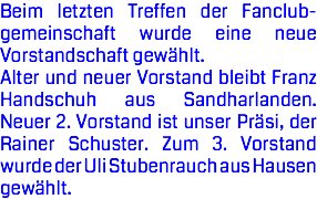 Beim letzten Treffen der Fanclub- gemeinschaft wurde eine neue Vorstandschaft gewählt. Alter und neuer Vorstand bleibt Franz Handschuh aus Sandharlanden. Neuer 2. Vorstand ist unser Präsi, der Rainer Schuster. Zum 3. Vorstand wurde der Uli Stubenrauch aus Hausen gewählt.